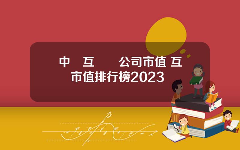 中國互聯網公司市值 互聯網市值排行榜2023
